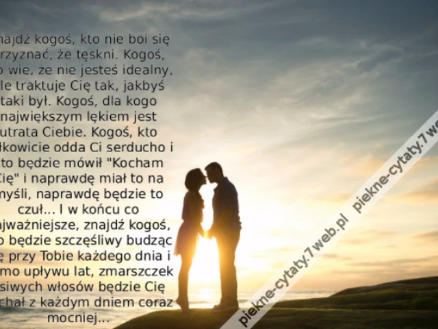 Znajdź kogoś, kto nie boi się przyznać, że tęskni. Kogoś, kto wie, że nie jesteś idealny, ale traktuje Cię tak, jakbyś taki był. Kogoś, dla kogo największym lękiem jest utrata Ciebie. Kogoś, kto całkowicie odda Ci serducho i kto będzie mówił "Kocham Cię"
