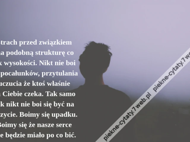 Strach przed związkiem ma podobną strukturę co lęk wysokości. Nikt nie boi się pocałunków, przytulania uczucia że ktoś właśnie na Ciebie czeka. Tak samo jak nikt nie boi się być na szczycie. Boimy się upadku. Boimy się że nasze serce nie będzie miało po co bić.