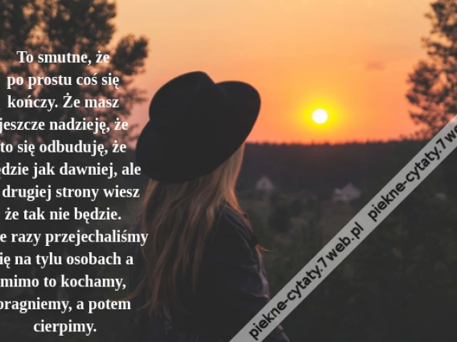 To smutne, że po prostu coś się kończy. Że masz jeszcze nadzieję, że to się odbuduję, że będzie jak dawniej, ale z drugiej strony wieszże tak nie będzie. Tyle razy przejechaliśmy się na tylu osobach a mimo to kochamy, pragniemy, a potem cierpimy.