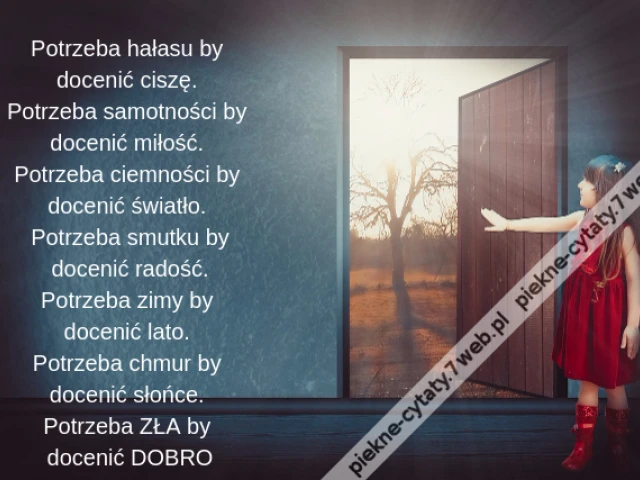 Potrzeba hałasu by docenić ciszę. Potrzeba samotności by docenić miłość. Potrzeba ciemności by docenić światło. Potrzeba smutku by docenić radość. Potrzeba zimy by docenić lato. Potrzeba chmur by docenić słońce. Potrzeba ZŁA by docenić DOBRO