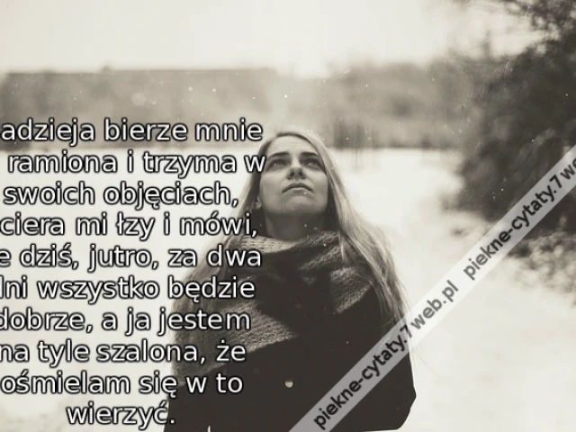 Nadzieja bierze mnie w ramiona i trzyma w swoich objęciach, ociera mi łzy i mówi, że dziś, jutro, za dwa dni wszystko będzie dobrze, a ja jestem na tyle szalona, że ośmielam się w to wierzyć.