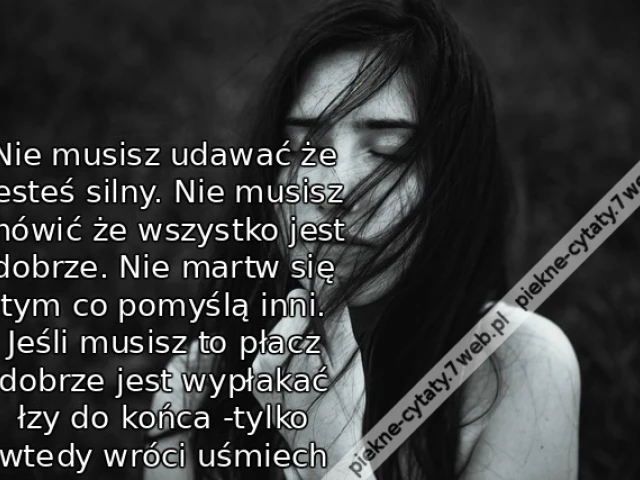 Nie musisz udawać że jesteś silny. Nie musisz mówić że wszystko jest dobrze. Nie martw się tym co pomyślą inni. Jeśli musisz to płacz dobrze jest wypłakać łzy do końca -tylko wtedy wróci uśmiech