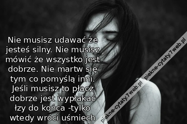 Nie musisz udawać że jesteś silny. Nie musisz mówić że wszystko jest dobrze. Nie martw się tym co pomyślą inni. Jeśli musisz to płacz dobrze jest wypłakać łzy do końca -tylko wtedy wróci uśmiech