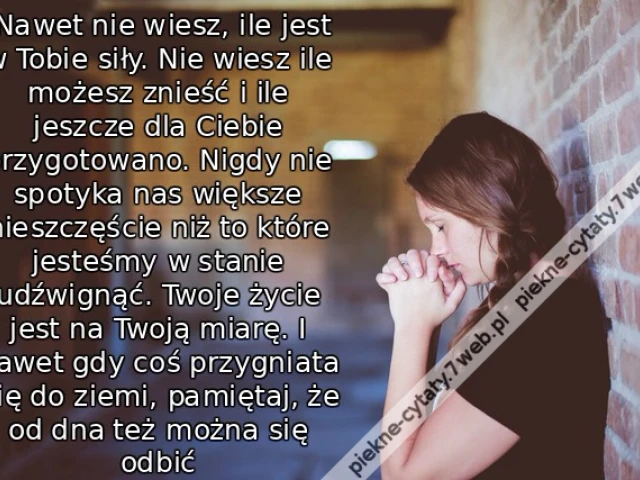 Nawet nie wiesz, ile jest w Tobie siły. Nie wiesz ile możesz znieść i ile jeszcze dla Ciebie przygotowano. Nigdy nie spotyka nas większe nieszczęście niż to które jesteśmy w stanie udźwignąć. Twoje życie jest na Twoją miarę. I nawet gdy coś przygniata Ci