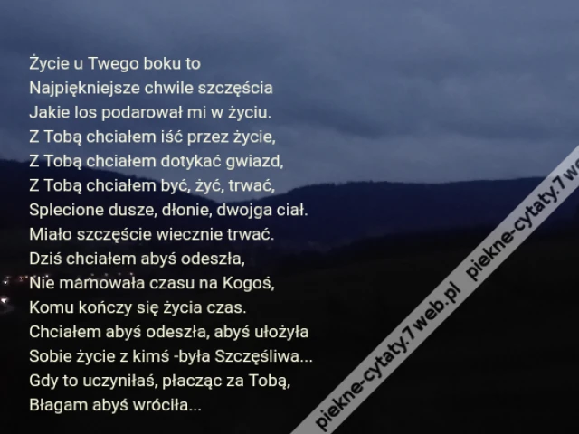 Życie u Twego boku to\r\nNajpiękniejsze chwile szczęścia\r\nJakie los podarował mi w życiu.\r\nZ Tobą chciałem iść przez życie,\r\nZ Tobą chciałem dotykać gwiazd,\r\nZ Tobą chciałem być, żyć, trwać,\r\nSplecione dusze, dłonie, dwojga ciał.\r\nMiało szczęście wiecznie trwać.\r\nDziś chciałem abyś odeszła, \r\nNie marnowała czasu na Kogoś,\r\nKomu kończy się życia czas.\r\nChciałem abyś odeszła, abyś ułożyła\r\nSobie życie z kimś -była Szczęśliwa...\r\nGdy to uczyniłaś, płacząc za Tobą, \r\nBłagam abyś wróciła...