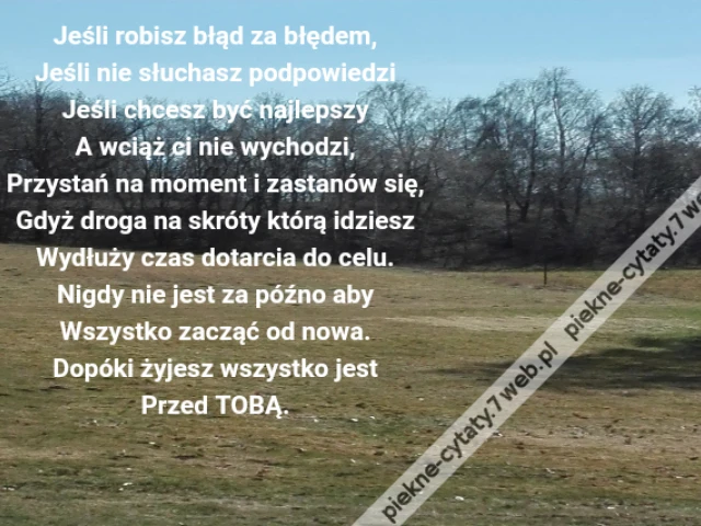 Jeśli robisz błąd za błędem,Jeśli nie słuchasz podpowiedziJeśli chcesz być najlepszyA wciąż ci nie wychodzi,Przystań na moment i zastanów się,Gdyż droga na skróty którą idzieszWydłuży czas dotarcia do celu.Nigdy nie jest za późno abyWszystko zacząć od nowa.Dopóki żyjesz wszystko jestPrzed TOBĄ.