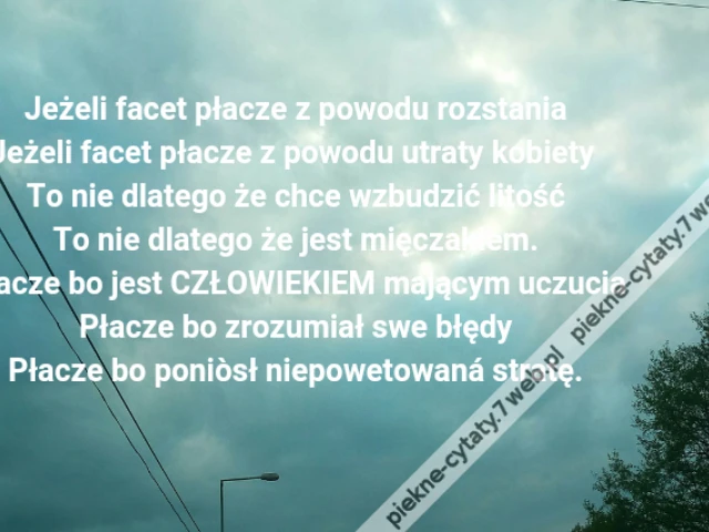 Jeżeli facet płacze z powodu rozstania\r\nJeżeli facet płacze z powodu utraty kobiety \r\nTo nie dlatego że chce wzbudzić litość\r\nTo nie dlatego że jest mięczakiem.\r\nPłacze bo jest CZŁOWIEKIEM mającym uczucia\r\nPłacze bo zrozumiał swe błędy\r\nPłacze bo poniòsł niepowetowaná stratę.