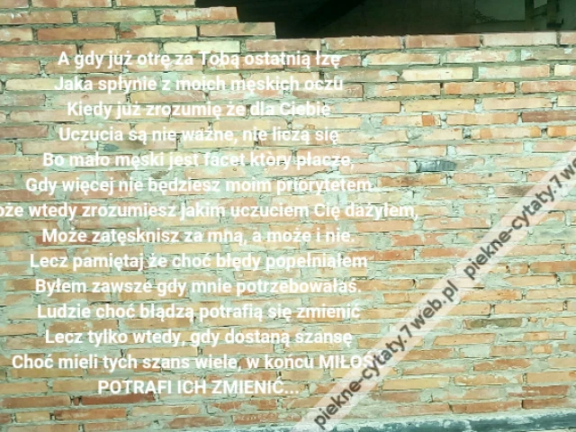 A gdy już otrę za Tobą ostatnią łzę\r\nJaka spłynie z moich męskich oczu\r\nKiedy już zrozumię że dla Ciebie\r\nUczucia są nie ważne, nie liczą się\r\nBo mało męski jest facet ktòry płacze,\r\nGdy więcej nie będziesz moim priorytetem\r\nMoże wtedy zrozumiesz jakim uczuciem Cię dażyłem,\r\nMoże zatęsknisz za mną, a może i nie.\r\nLecz pamiętaj że choć błędy popełniałem\r\nByłem zawsze gdy mnie potrzebowałaś.\r\nLudzie choć błądzą potrafią się zmienić\r\nLecz tylko wtedy, gdy dostaną szansę\r\nChoć mieli tych szans wiele, w końcu MIŁOŚĆ\r\nPOTRAFI ICH ZMIENIĆ...
