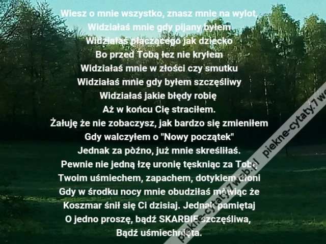Wiesz o mnie wszystko, znasz mnie na wylot,\r\nWidziałaś mnie gdy pijany byłem\r\nWidziałaś płaczącego jak dziecko\r\nBo przed Tobą łez nie kryłem\r\nWidziałaś mnie w złości czy smutku\r\nWidziałaś mnie gdy byłem szczęśliwy\r\nWidziałaś jakie błędy robię \r\nAż w końcu Cię straciłem.\r\nŻałuję że nie zobaczysz, jak bardzo się zmieniłem\r\nGdy walczyłem o "Nowy początek"\r\nJednak za pòźno, już mnie skreśliłaś.\r\nPewnie nie jedną łzę uronię tęskniąc za Tobą\r\nTwoim uśmiechem, zapachem, dotykiem dłoni\r\nGdy w środku nocy mnie obudziłaś mòwiąc że\r\nKoszmar śnił się Ci dzisiaj. Jednak pamiętaj\r\nO jedno proszę, bądź SKARBIE szczęśliwa, \r\nBądź uśmiechnięta.