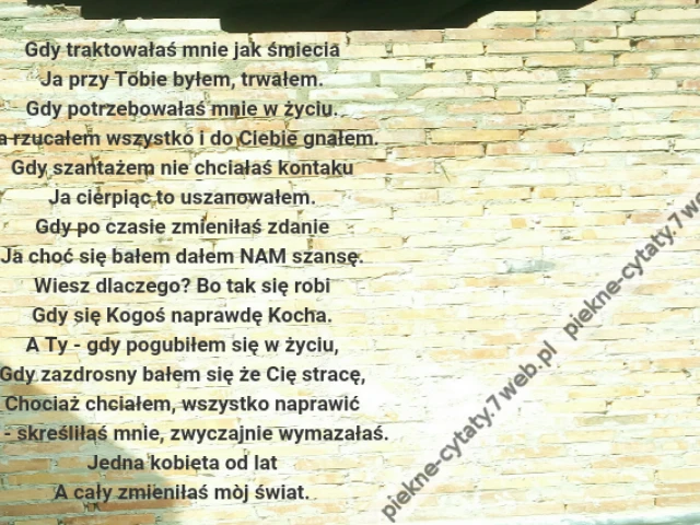 Gdy traktowałaś mnie jak śmiecia\r\nJa przy Tobie byłem, trwałem.\r\nGdy potrzebowałaś mnie w życiu.\r\nJa rzucałem wszystko i do Ciebie gnałem.\r\nGdy szantażem nie chciałaś kontaku\r\nJa cierpiąc to uszanowałem.\r\nGdy po czasie zmieniłaś zdanie\r\nJa choć się bałem dałem NAM szansę.\r\nWiesz dlaczego? Bo tak się robi\r\nGdy się Kogoś naprawdę Kocha.\r\nA Ty - gdy pogubiłem się w życiu,\r\nGdy zazdrosny bałem się że Cię stracę,\r\nChociaż chciałem, wszystko naprawić\r\nTy - skreśliłaś mnie, zwyczajnie wymazałaś.\r\nJedna kobieta od lat\r\nA cały zmieniłaś mòj świat.