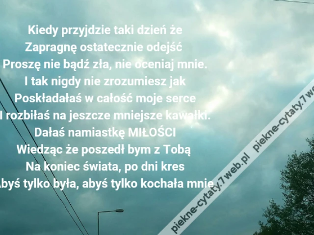 Kiedy przyjdzie taki dzień że\r\nZapragnę ostatecznie odejść \r\nProszę nie bądź zła, nie oceniaj mnie.\r\nI tak nigdy nie zrozumiesz jak\r\nPoskładałaś w całość moje serce\r\nI rozbiłaś na jeszcze mniejsze kawałki.\r\nDałaś namiastkę MIŁOŚCI\r\nWiedząc że poszedł bym z Tobą \r\nNa koniec świata, po dni kres\r\nAbyś tylko była, abyś tylko kochała mnie.