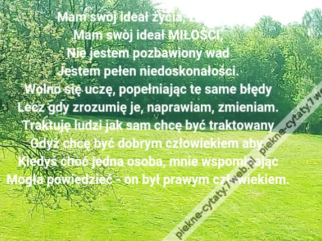 Mam swòj ideał życia, związku,\r\nMam swòj ideał MIŁOŚCI,\r\nNie jestem pozbawiony wad\r\nJestem pełen niedoskonałości.\r\nWolno się uczę, popełniając te same błędy\r\nLecz gdy zrozumię je, naprawiam, zmieniam.\r\nTraktuję ludzi jak sam chcę być traktowany\r\nGdyż chcę być dobrym człowiekiem aby \r\nKiedyś choć jedna osoba, mnie wspominając\r\nMogła powiedzieć - on był prawym człowiekiem.