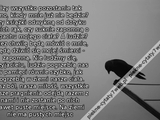 Czy wszystko pozostanie tak samo, kiedy mnie już nie będzie? Czy książki odwykną od dotyku moich rąk, czy suknie zapomną o zapachu mojego ciała? A ludzie? Przez chwilę będą mówić o mnie, będą dziwić się mojej śmierci - zapomną. Nie łudźmy się, przyjacielu