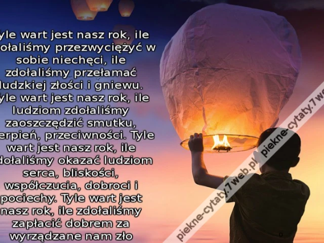Tyle wart jest nasz rok, ile zdołaliśmy przezwyciężyć w sobie niechęci, ile zdołaliśmy przełamać ludzkiej złości i gniewu. Tyle wart jest nasz rok, ile ludziom zdołaliśmy zaoszczędzić smutku, cierpień, przeciwności. Tyle wart jest nasz rok, ile zdołaliśmy