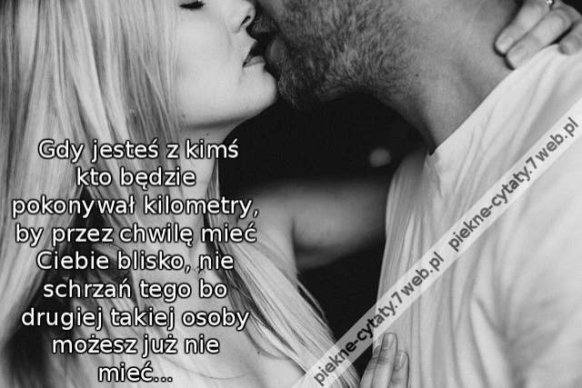 Gdy jesteś z kimś kto będzie pokonywał kilometry, by przez chwilę mieć Ciebie blisko, nie schrzań tego bo drugiej takiej osoby możesz już nie mieć...