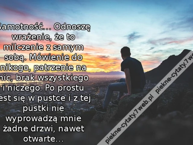 Samotność… Odnoszę wrażenie, że to milczenie z samym sobą. Mówienie do nikogo, patrzenie na nic, brak wszystkiego i niczego. Po prostu jest się w pustce i z tej pustki nie wyprowadzą mnie żadne drzwi, nawet otwarte…