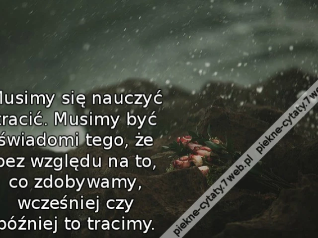 Musimy się nauczyć tracić. Musimy być świadomi tego, że bez względu na to, co zdobywamy, wcześniej czy później to tracimy.
