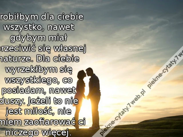 Zrobiłbym dla ciebie wszystko, nawet gdybym miał sprzeciwić się własnej naturze. Dla ciebie wyrzekłbym się wszystkiego, co posiadam, nawet duszy. Jeżeli to nie jest miłość, nie umiem zaofiarować ci niczego więcej.