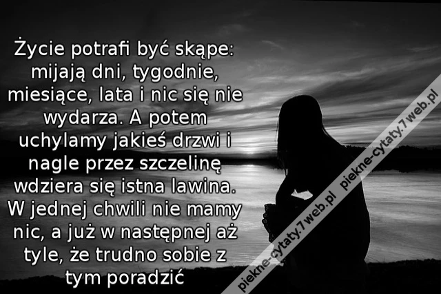 Życie potrafi być skąpe: mijają dni, tygodnie, miesiące, lata i nic się nie wydarza. A potem uchylamy jakieś drzwi i nagle przez szczelinę wdziera się istna lawina. W jednej chwili nie mamy nic, a już w następnej aż tyle, że trudno sobie z tym poradzić
