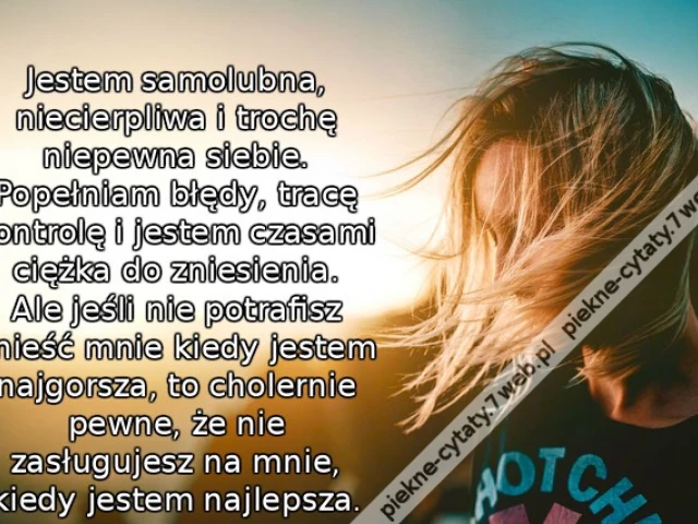 Jestem samolubna, niecierpliwa i trochę niepewna siebie. Popełniam błędy, tracę kontrolę i jestem czasami ciężka do zniesienia. Ale jeśli nie potrafisz znieść mnie kiedy jestem najgorsza, to cholernie pewne, że nie zasługujesz na mnie, kiedy jestem najlep