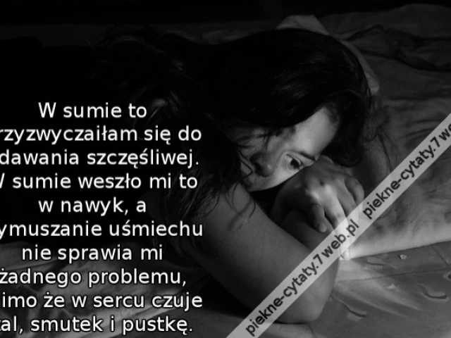 W sumie to przyzwyczaiłam się do udawania szczęśliwej. W sumie weszło mi to w nawyk, a wymuszanie uśmiechu nie sprawia mi żadnego problemu, mimo że w sercu czuje żal, smutek i pustkę.