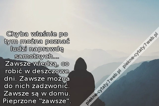 Chyba właśnie po tym można poznać ludzi naprawdę samotnych... Zawsze wiedzą, co robić w deszczowe dni. Zawsze można do nich zadzwonić. Zawsze są w domu. Pieprzone "zawsze".