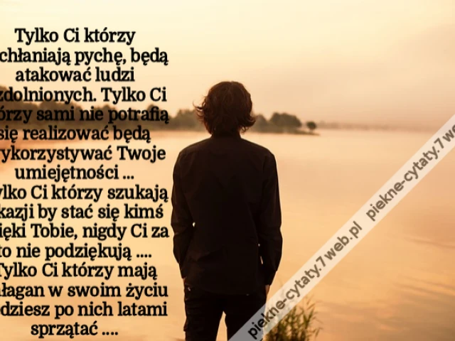 Tylko Ci którzy pochłaniają pychę ,będą atakować ludzi uzdolnionych Tylko Ci którzy sami nie potrafią się realizować będą wykorzystywać Twoje umiejętności ...Tylko Ci którzy szukają okazji by stać się kimś dzięki Tobie nigdy Ci za to nie podziękują ...