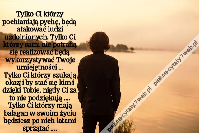 Tylko Ci którzy pochłaniają pychę ,będą atakować ludzi uzdolnionych Tylko Ci którzy sami nie potrafią się realizować będą wykorzystywać Twoje umiejętności ...Tylko Ci którzy szukają okazji by stać się kimś dzięki Tobie nigdy Ci za to nie podziękują ...