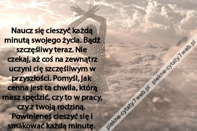 Naucz się cieszyć każdą minutą swojego życia. Bądź szczęśliwy teraz. Nie czekaj, aż coś na zewnątrz uczyni cię szczęśliwym w przyszłości. Pomyśl, jak cenna jest ta chwila, którą masz spędzić, czy to w pracy, czy z twoją rodziną. Powinieneś cieszyć się