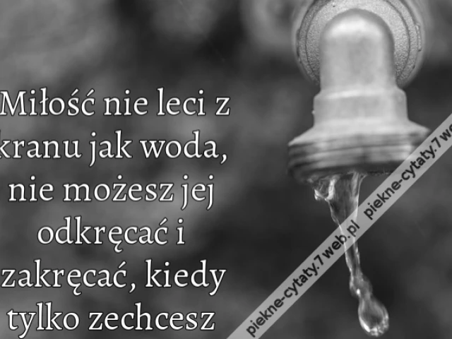 Miłość nie leci z kranu jak woda, nie możesz jej odkręcać i zakręcać, kiedy tylko zechcesz