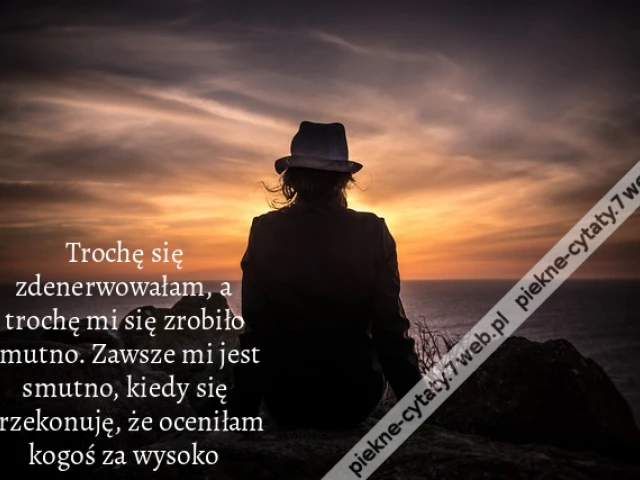 Trochę się zdenerwowałam, a trochę mi się zrobiło smutno. Zawsze mi jest smutno, kiedy się przekonuję, że oceniłam kogoś za wysoko