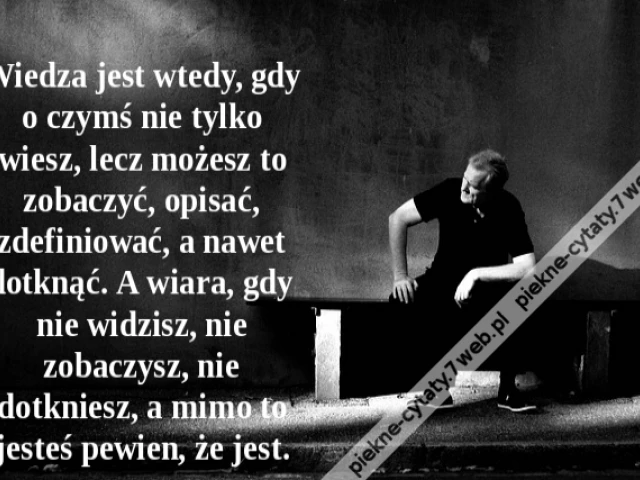 Wiedza jest wtedy, gdy o czymś nie tylko wiesz, lecz możesz to zobaczyć, opisać, zdefiniować, a nawet dotknąć. A wiara, gdy nie widzisz, nie zobaczysz, nie dotkniesz, a mimo to jesteś pewien, że jest.