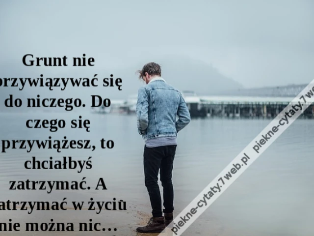 Grunt nie przywiązywać się do niczego. Do czego się przywiążesz, to chciałbyś zatrzymać. A zatrzymać w życiu nie można nic…
