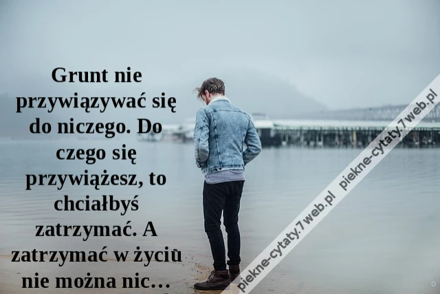 Grunt nie przywiązywać się do niczego. Do czego się przywiążesz, to chciałbyś zatrzymać. A zatrzymać w życiu nie można nic…