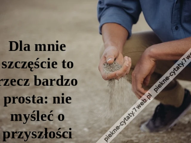 Dla mnie szczęście to rzecz bardzo prosta: nie myśleć o przyszłości