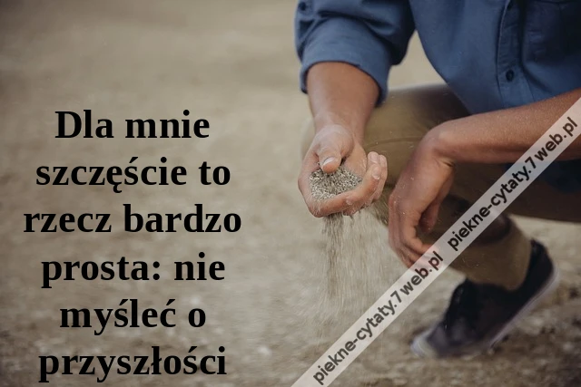 Dla mnie szczęście to rzecz bardzo prosta: nie myśleć o przyszłości