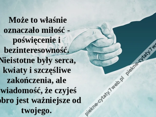 Może to właśnie oznaczało miłość - poświęcenie i bezinteresowność. Nieistotne były serca, kwiaty i szczęśliwe zakończenia, ale świadomość, że czyjeś dobro jest ważniejsze od twojego.