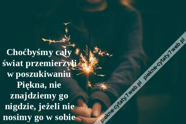 Choćbyśmy cały świat przemierzyli w poszukiwaniu Piękna, nie znajdziemy go nigdzie, jeżeli nie nosimy go w sobie