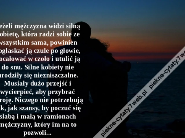 Jeżeli mężczyzna widzi silną kobietę, która radzi sobie ze wszystkim sama, powinien pogłaskać ją czule po głowie, pocałować w czoło i utulić ją do snu. Silne kobiety nie urodziły się niezniszczalne. Musiały dużo przejść i wycierpieć, aby przybrać zbroję.
