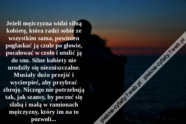 Jeżeli mężczyzna widzi silną kobietę, która radzi sobie ze wszystkim sama, powinien pogłaskać ją czule po głowie, pocałować w czoło i utulić ją do snu. Silne kobiety nie urodziły się niezniszczalne. Musiały dużo przejść i wycierpieć, aby przybrać zbroję.