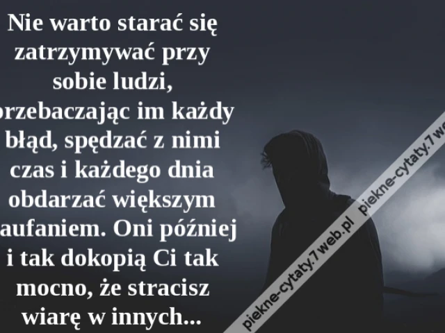 Nie warto starać się zatrzymywać przy sobie ludzi, przebaczając im każdy błąd, spędzać z nimi czas i każdego dnia obdarzać większym zaufaniem. Oni później i tak dokopią Ci tak mocno, że stracisz wiarę w innych...