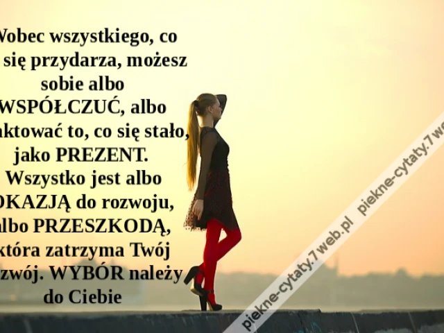 Wobec wszystkiego, co Ci się przydarza, możesz sobie albo WSPÓŁCZUĆ, albo traktować to, co się stało, jako PREZENT. Wszystko jest albo OKAZJĄ do rozwoju, albo PRZESZKODĄ, która zatrzyma Twój rozwój. WYBÓR należy do Ciebie