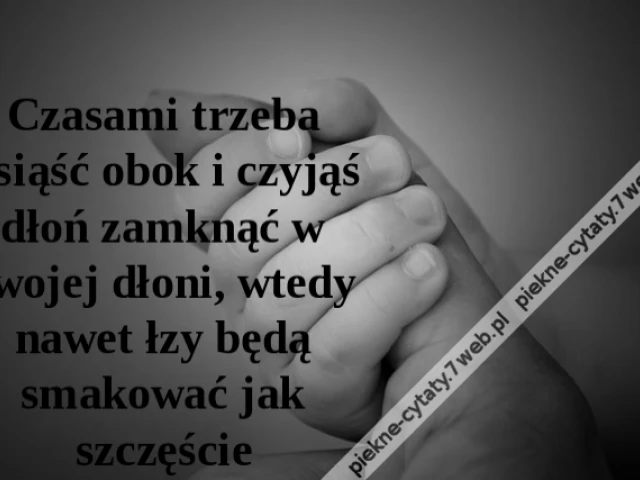 Czasami trzeba usiąść obok i czyjąś dłoń zamknąć w swojej dłoni, wtedy nawet łzy będą smakować jak szczęście