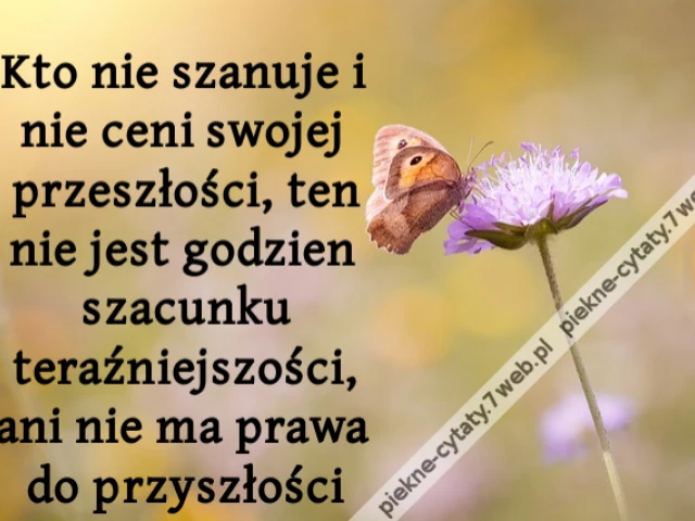 Kto nie szanuje i nie ceni swojej przeszłości, ten nie jest godzien szacunku teraźniejszości, ani nie ma prawa do przyszłości
