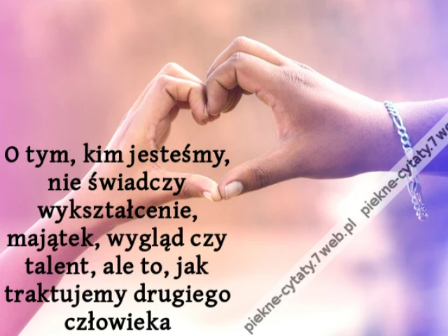 O tym, kim jesteśmy, nie świadczy wykształcenie, majątek, wygląd czy talent, ale to, jak traktujemy drugiego człowieka