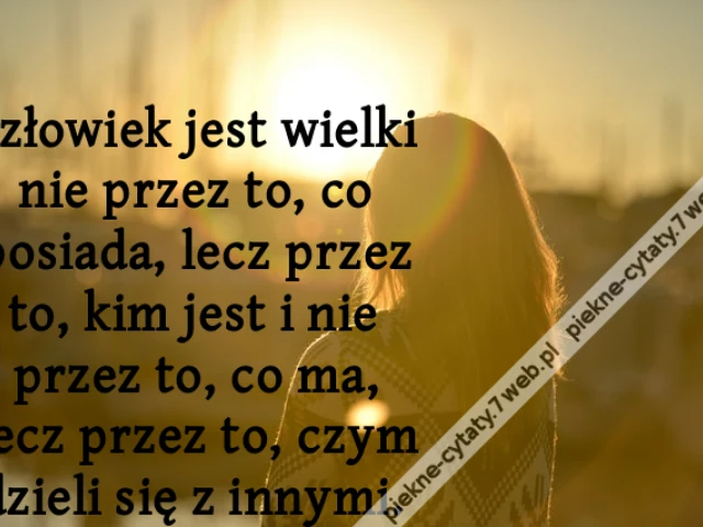 Człowiek jest wielki nie przez to, co posiada, lecz przez to, kim jest i nie przez to, co ma, lecz przez to, czym dzieli się z innymi.