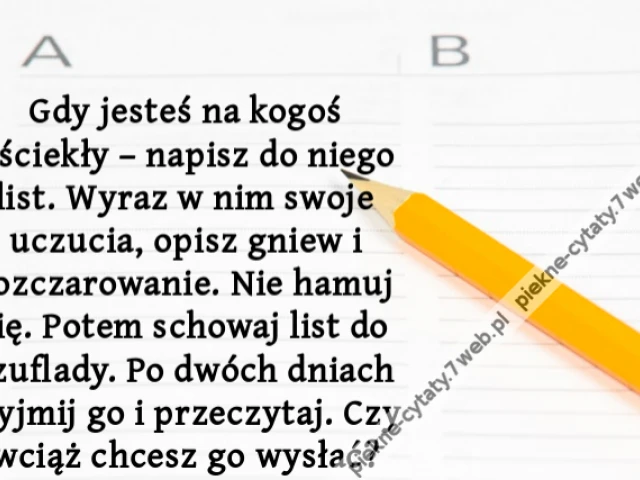 Gdy jesteś na kogoś wściekły – napisz do niego list. Wyraz w nim swoje uczucia, opisz gniew i rozczarowanie. Nie hamuj się. Potem schowaj list do szuflady. Po dwóch dniach wyjmij go i przeczytaj. Czy wciąż chcesz go wysłać?