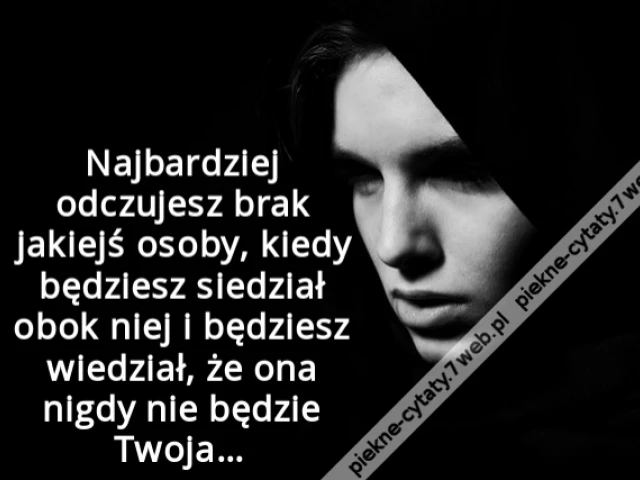 Najbardziej odczujesz brak jakiejś osoby, kiedy będziesz siedział obok niej i będziesz wiedział, że ona nigdy nie będzie Twoja…