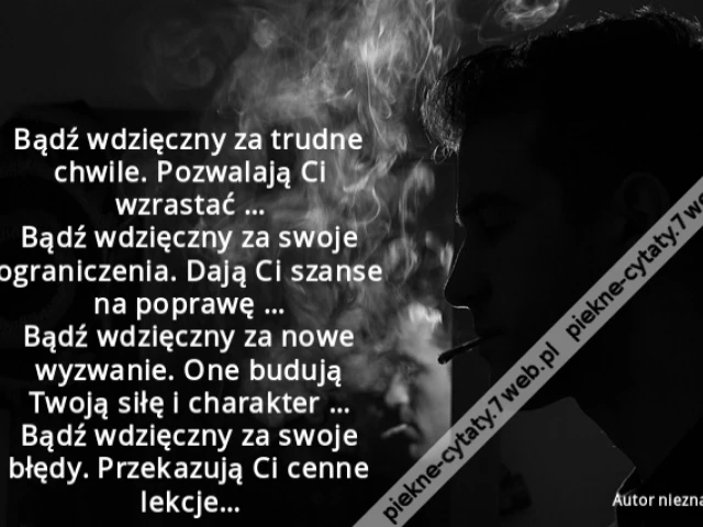 Bądź wdzięczny za trudne chwile. Pozwalają Ci wzrastać … Bądź wdzięczny za swoje ograniczenia. Dają Ci szanse na poprawę … Bądź wdzięczny za nowe wyzwanie. One budują Twoją siłę i charakter … Bądź wdzięczny za swoje błędy. Przekazują Ci cenne lekcje…