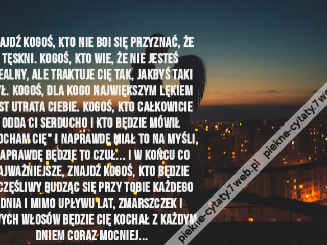 Znajdź kogoś, kto nie boi się przyznać, że tęskni. Kogoś, kto wie, że nie jesteś idealny, ale traktuje Cię tak, jakbyś taki był. Kogoś, dla kogo największym lękiem jest utrata Ciebie. Kogoś, kto całkowicie odda Ci serducho i kto będzie mówił "Kocham Cię"
